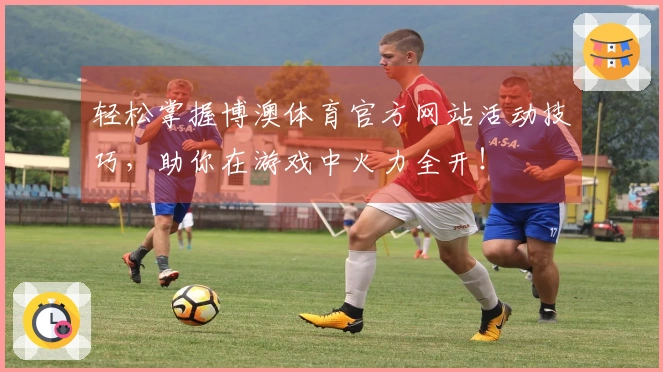轻松掌握博澳体育官方网站活动技巧，助你在游戏中火力全开！