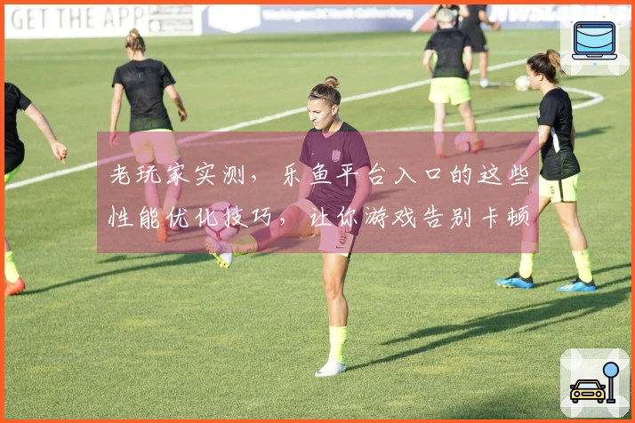 老玩家实测，乐鱼平台入口的这些性能优化技巧，让你游戏告别卡顿，体验翻倍