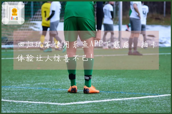 回归玩家使用乐鱼APP下载后，抽卡体验让人惊喜不已！