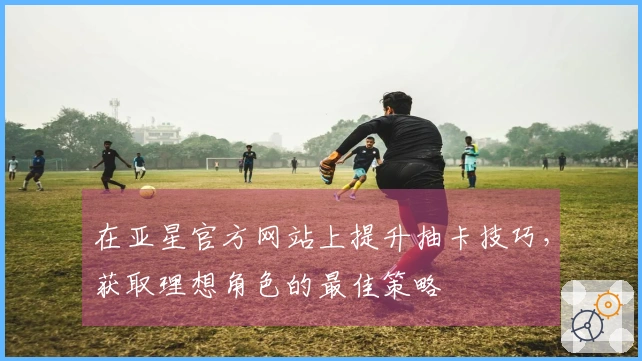 在亚星官方网站上提升抽卡技巧，获取理想角色的最佳策略