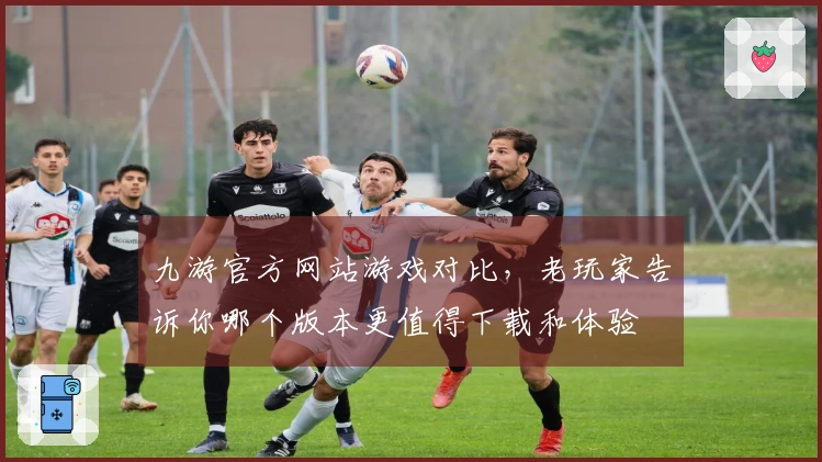 九游官方网站游戏对比，老玩家告诉你哪个版本更值得下载和体验