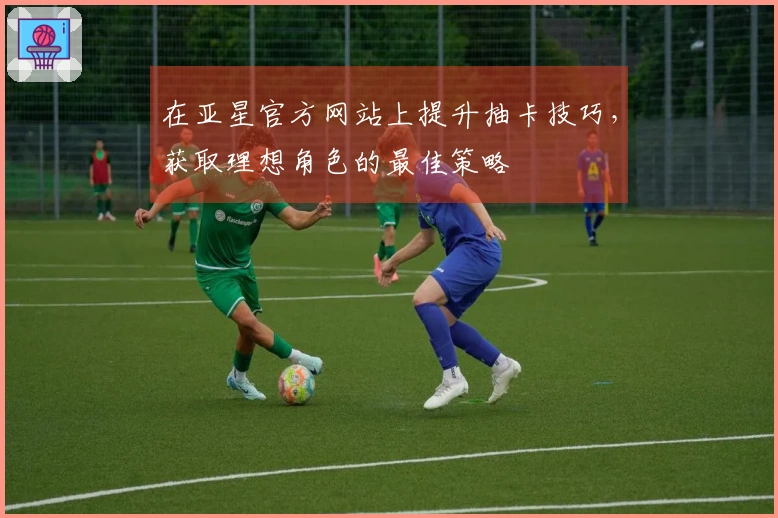 在亚星官方网站上提升抽卡技巧，获取理想角色的最佳策略