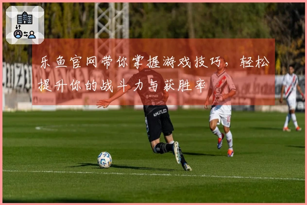 乐鱼官网带你掌握游戏技巧，轻松提升你的战斗力与获胜率